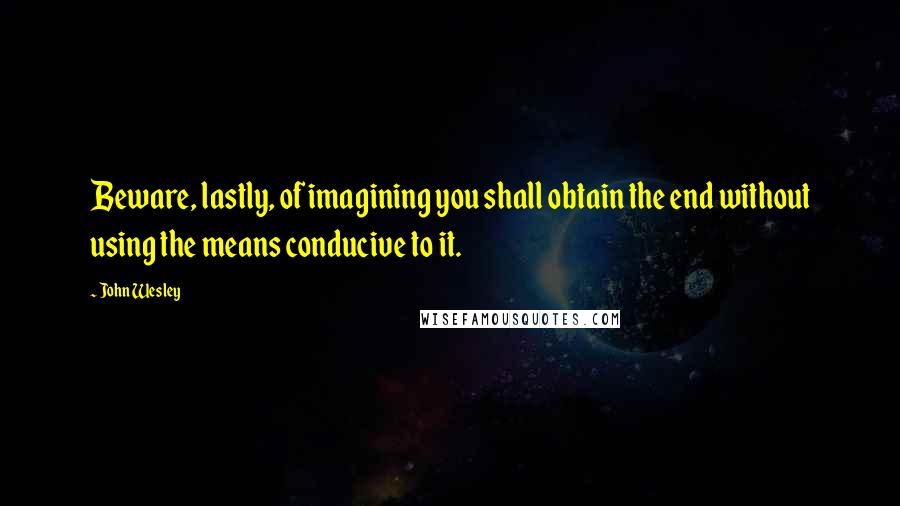 John Wesley quotes: Beware, lastly, of imagining you shall obtain the end without using the means conducive to it.