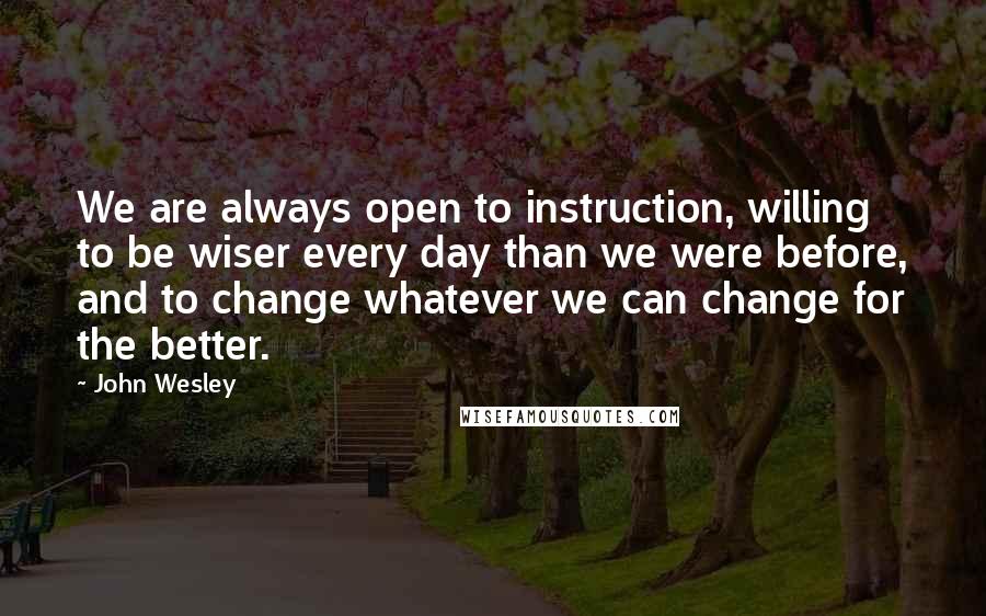 John Wesley quotes: We are always open to instruction, willing to be wiser every day than we were before, and to change whatever we can change for the better. John Wesley quotes: We are always open to instruction, willing to be wiser every day than we were before, and to change whatever we can change for the better.