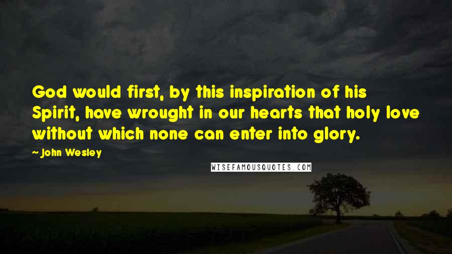 John Wesley quotes: God would first, by this inspiration of his Spirit, have wrought in our hearts that holy love without which none can enter into glory.