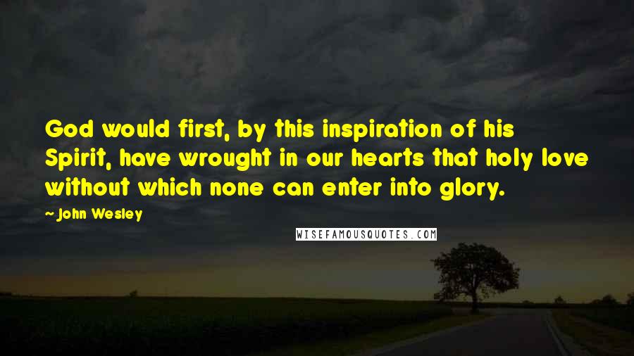 John Wesley quotes: God would first, by this inspiration of his Spirit, have wrought in our hearts that holy love without which none can enter into glory. John Wesley quotes: God would first, by this inspiration of his Spirit, have wrought in our hearts that holy love without which none can enter into glory.
