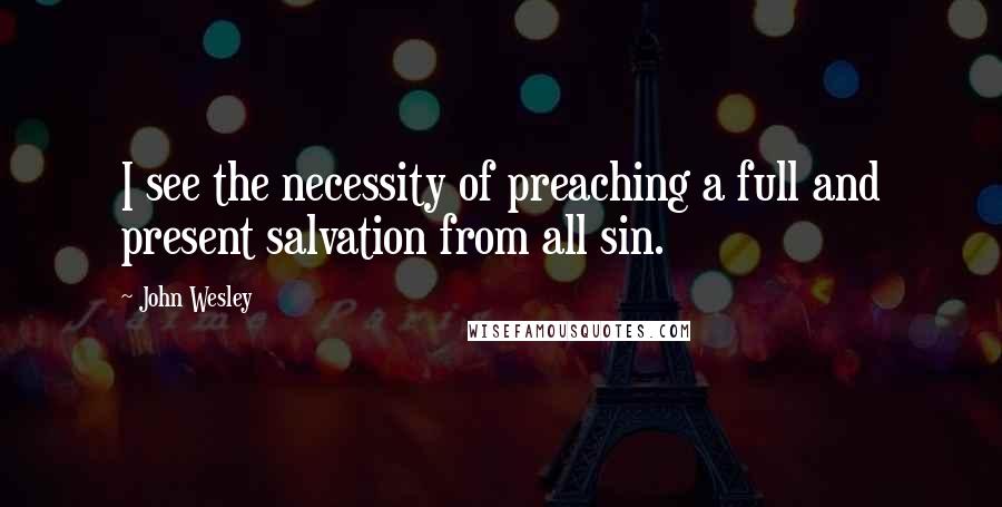 John Wesley quotes: I see the necessity of preaching a full and present salvation from all sin.