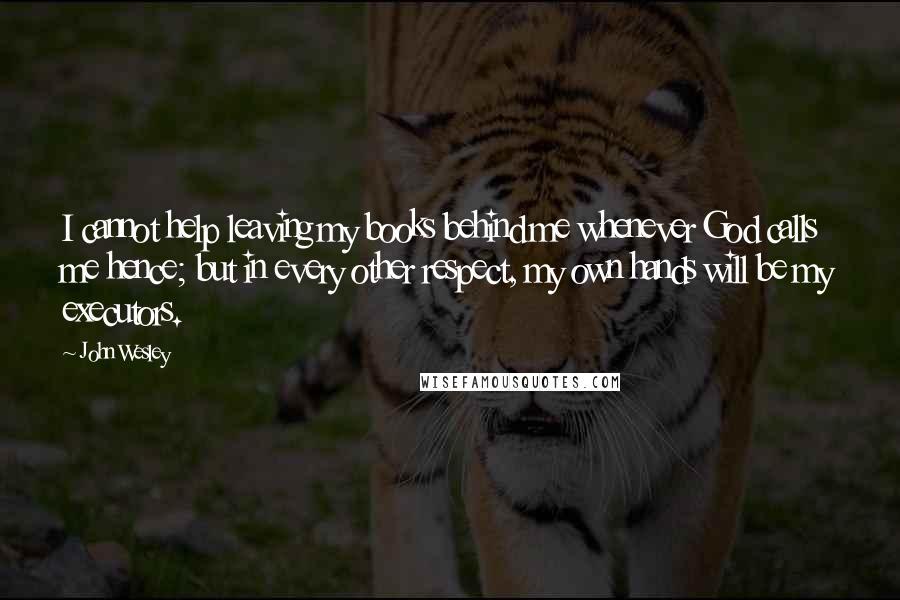 John Wesley quotes: I cannot help leaving my books behind me whenever God calls me hence; but in every other respect, my own hands will be my executors.