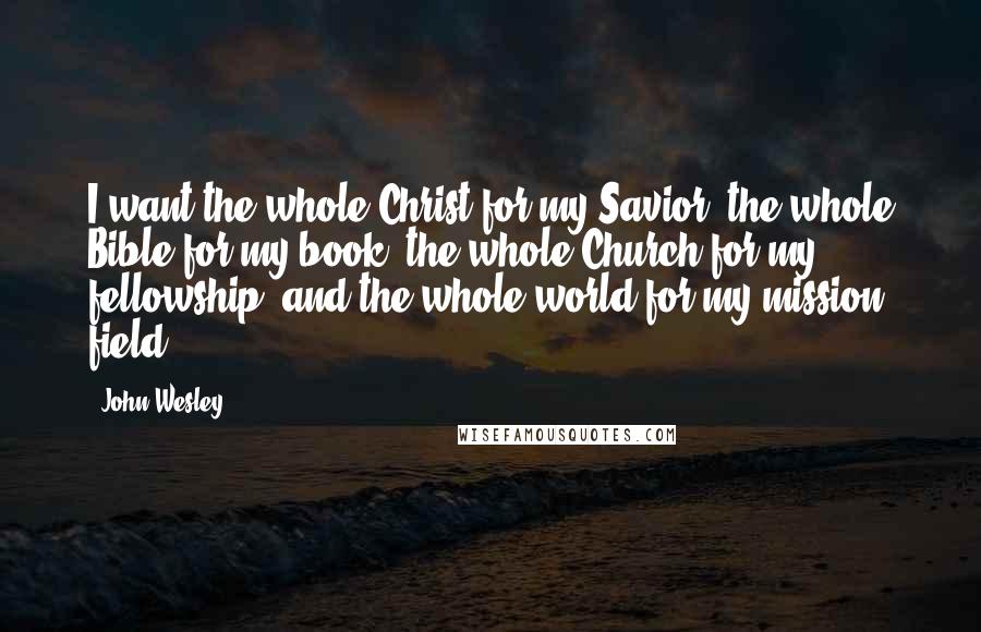 John Wesley quotes: I want the whole Christ for my Savior, the whole Bible for my book, the whole Church for my fellowship, and the whole world for my mission field. John Wesley quotes: I want the whole Christ for my Savior, the whole Bible for my book, the whole Church for my fellowship, and the whole world for my mission field.