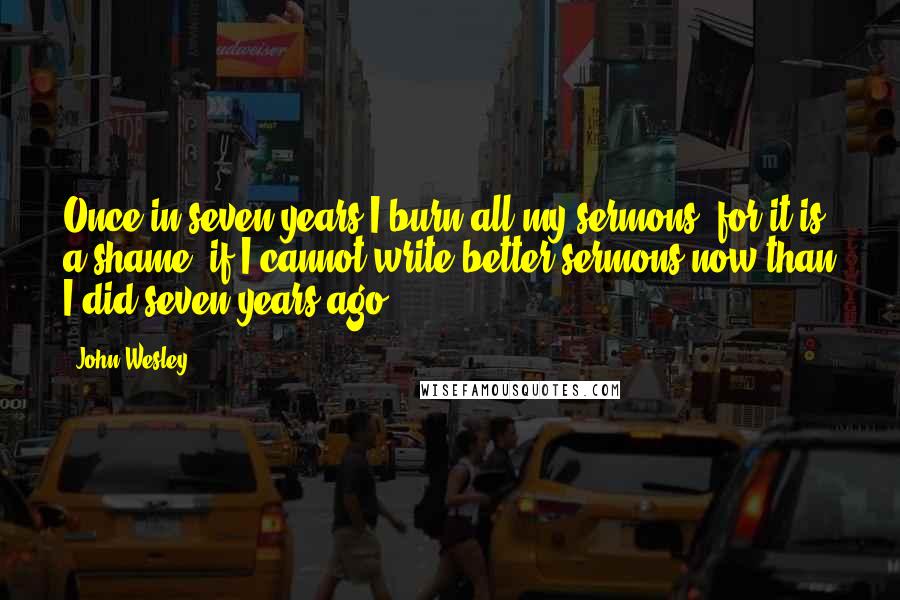 John Wesley quotes: Once in seven years I burn all my sermons; for it is a shame, if I cannot write better sermons now than I did seven years ago.