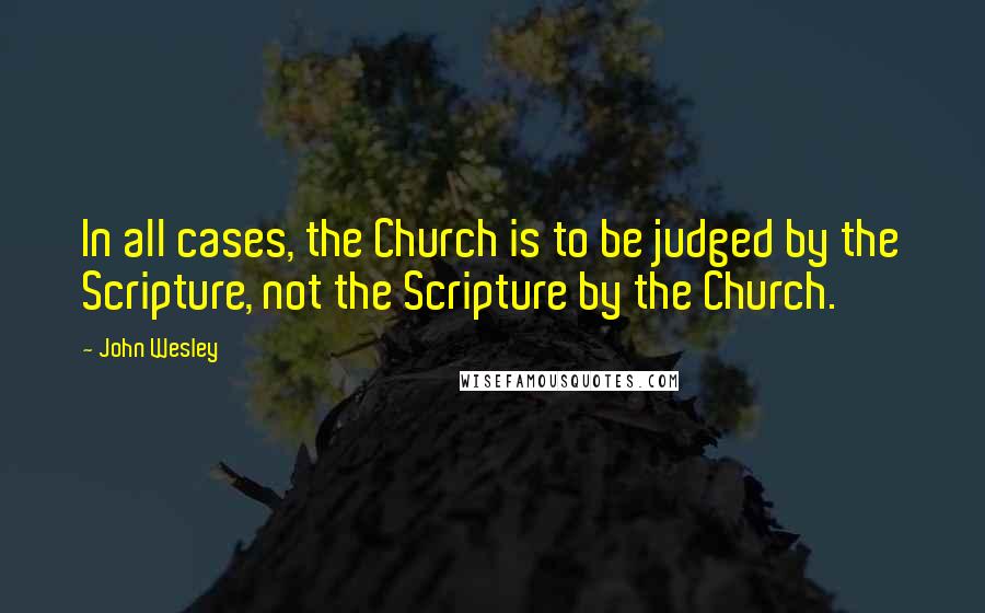 John Wesley quotes: In all cases, the Church is to be judged by the Scripture, not the Scripture by the Church.