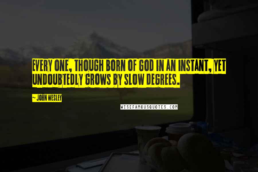 John Wesley quotes: Every one, though born of God in an instant, yet undoubtedly grows by slow degrees.