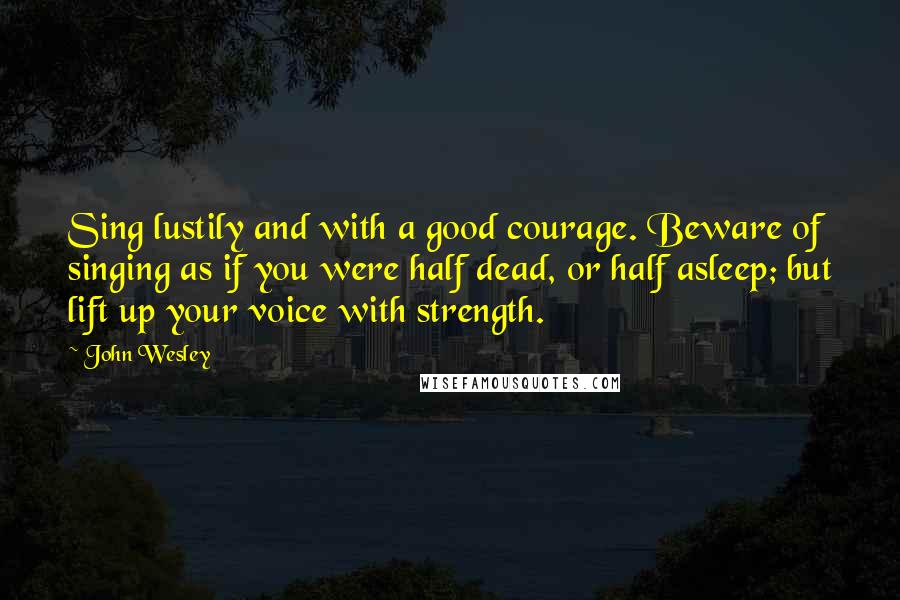 John Wesley quotes: Sing lustily and with a good courage. Beware of singing as if you were half dead, or half asleep; but lift up your voice with strength.