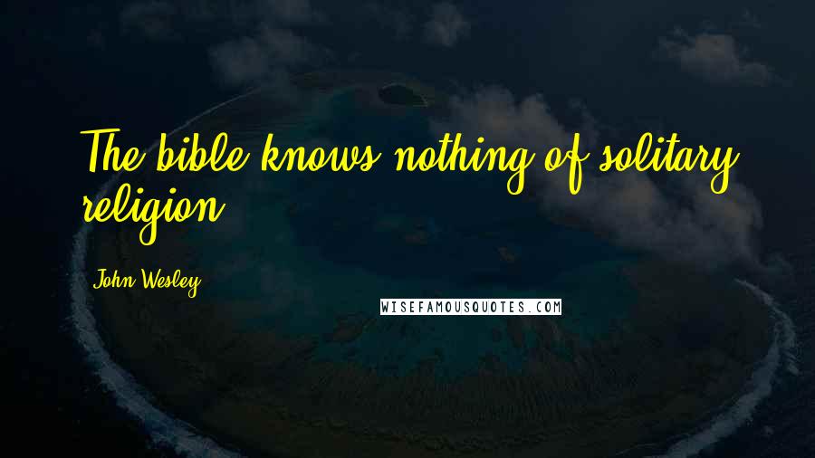 John Wesley quotes: The bible knows nothing of solitary religion.