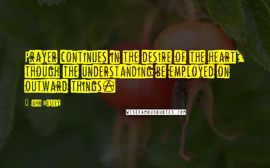 John Wesley quotes: Prayer continues in the desire of the heart, though the understanding be employed on outward things. John Wesley quotes: Prayer continues in the desire of the heart, though the understanding be employed on outward things.