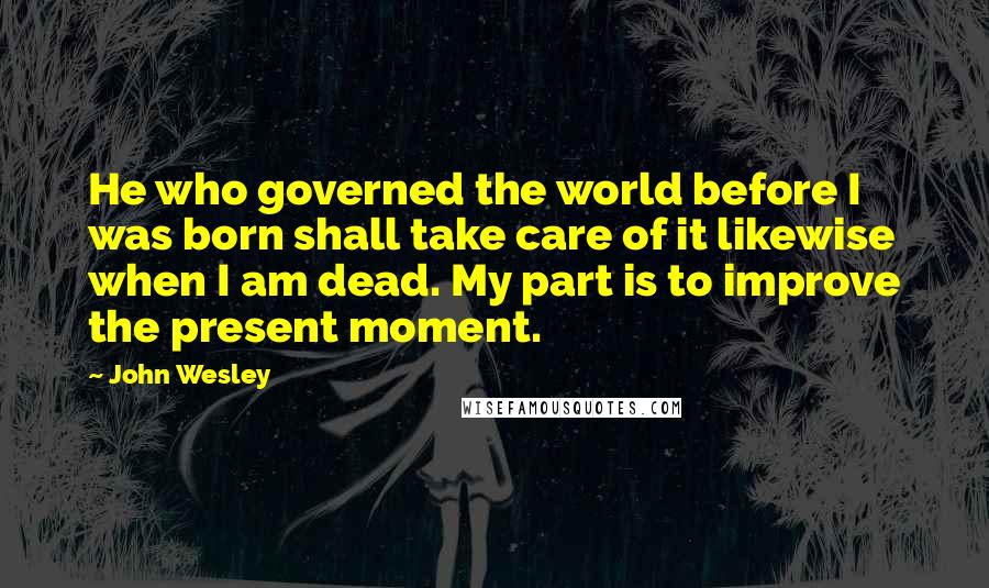 John Wesley quotes: He who governed the world before I was born shall take care of it likewise when I am dead. My part is to improve the present moment.