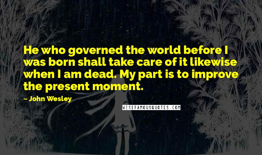 John Wesley quotes: He who governed the world before I was born shall take care of it likewise when I am dead. My part is to improve the present moment. John Wesley quotes: He who governed the world before I was born shall take care of it likewise when I am dead. My part is to improve the present moment.