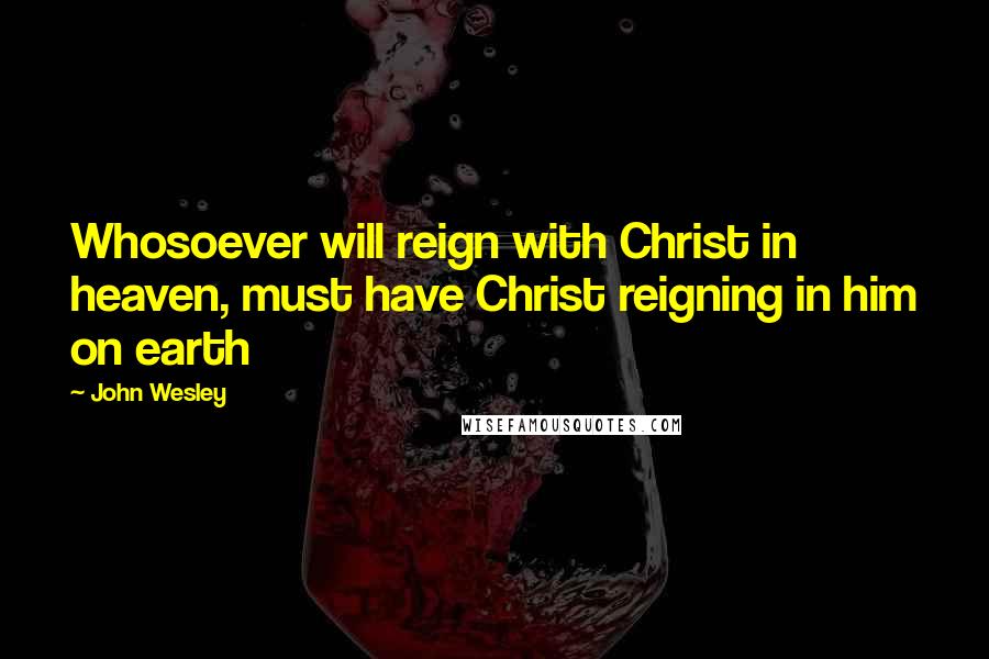 John Wesley quotes: Whosoever will reign with Christ in heaven, must have Christ reigning in him on earth