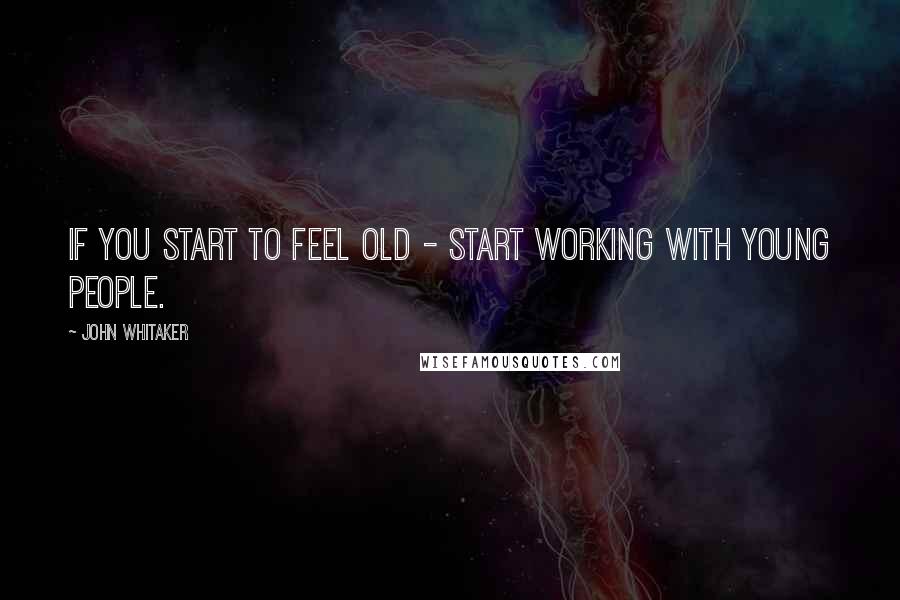 John Whitaker quotes: If you start to feel old - start working with young people.