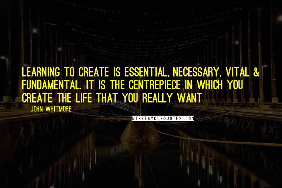 John Whitmore quotes: Learning to create is essential, necessary, vital & fundamental. It is the centrepiece in which you create the life that you really want