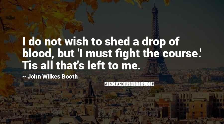 John Wilkes Booth quotes: I do not wish to shed a drop of blood, but 'I must fight the course.' Tis all that's left to me.