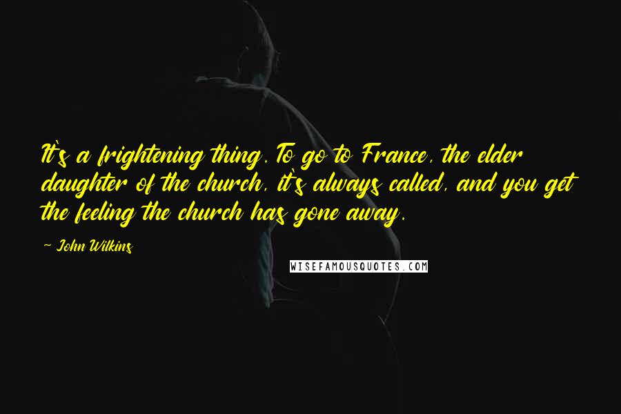 John Wilkins quotes: It's a frightening thing. To go to France, the elder daughter of the church, it's always called, and you get the feeling the church has gone away.
