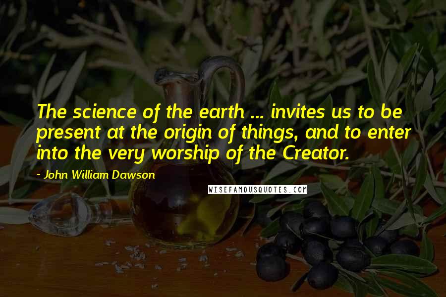 John William Dawson quotes: The science of the earth ... invites us to be present at the origin of things, and to enter into the very worship of the Creator. John William Dawson quotes: The science of the earth ... invites us to be present at the origin of things, and to enter into the very worship of the Creator.