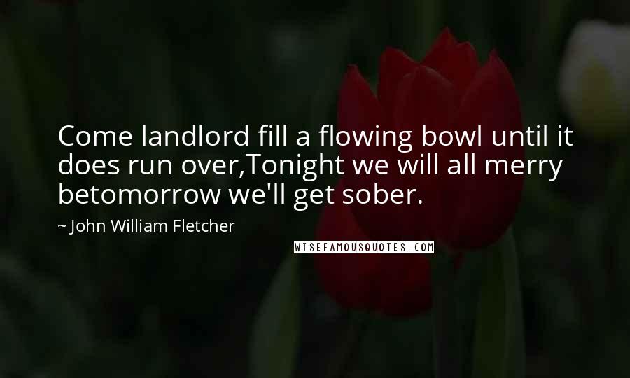 John William Fletcher quotes: Come landlord fill a flowing bowl until it does run over,Tonight we will all merry betomorrow we'll get sober.