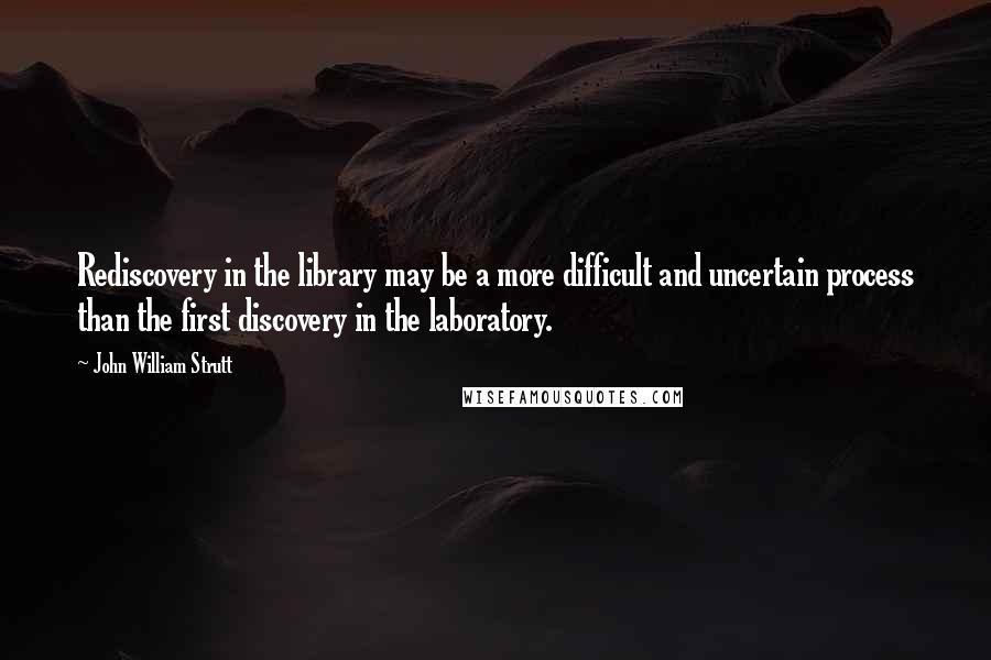 John William Strutt quotes: Rediscovery in the library may be a more difficult and uncertain process than the first discovery in the laboratory.