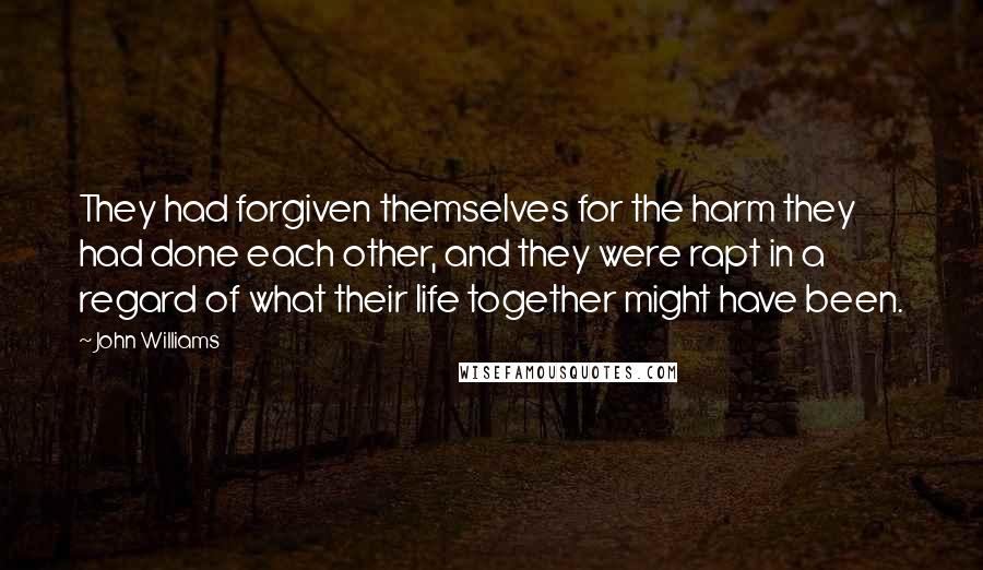 John Williams quotes: They had forgiven themselves for the harm they had done each other, and they were rapt in a regard of what their life together might have been. John Williams quotes: They had forgiven themselves for the harm they had done each other, and they were rapt in a regard of what their life together might have been.