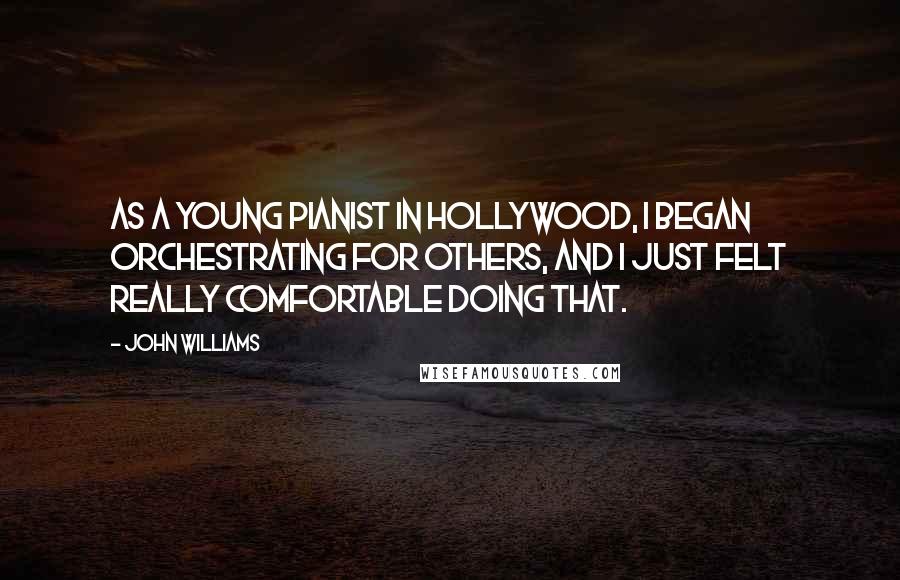 John Williams quotes: As a young pianist in Hollywood, I began orchestrating for others, and I just felt really comfortable doing that. John Williams quotes: As a young pianist in Hollywood, I began orchestrating for others, and I just felt really comfortable doing that.