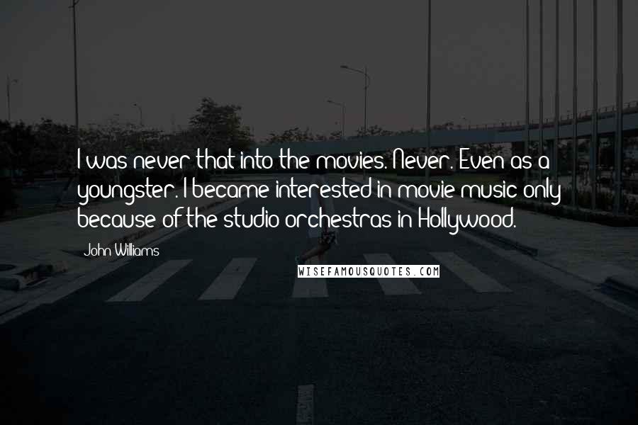 John Williams quotes: I was never that into the movies. Never. Even as a youngster. I became interested in movie music only because of the studio orchestras in Hollywood.