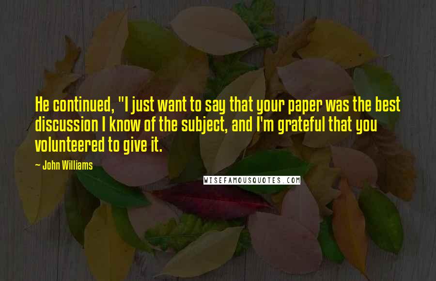 John Williams quotes: He continued, "I just want to say that your paper was the best discussion I know of the subject, and I'm grateful that you volunteered to give it. John Williams quotes: He continued, "I just want to say that your paper was the best discussion I know of the subject, and I'm grateful that you volunteered to give it.