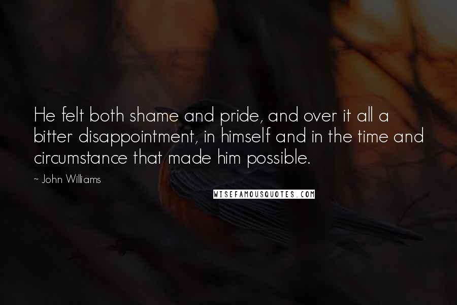 John Williams quotes: He felt both shame and pride, and over it all a bitter disappointment, in himself and in the time and circumstance that made him possible. John Williams quotes: He felt both shame and pride, and over it all a bitter disappointment, in himself and in the time and circumstance that made him possible.