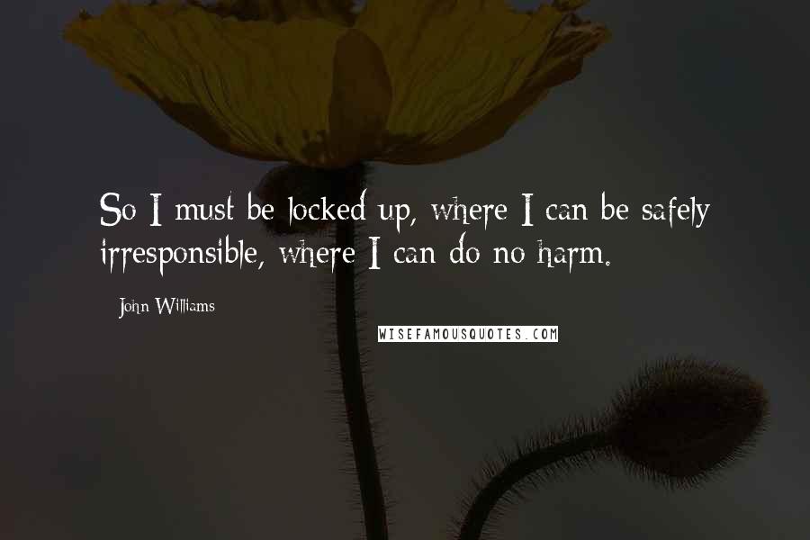 John Williams quotes: So I must be locked up, where I can be safely irresponsible, where I can do no harm.