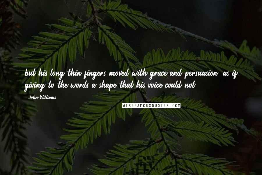 John Williams quotes: but his long thin fingers moved with grace and persuasion, as if giving to the words a shape that his voice could not. John Williams quotes: but his long thin fingers moved with grace and persuasion, as if giving to the words a shape that his voice could not.