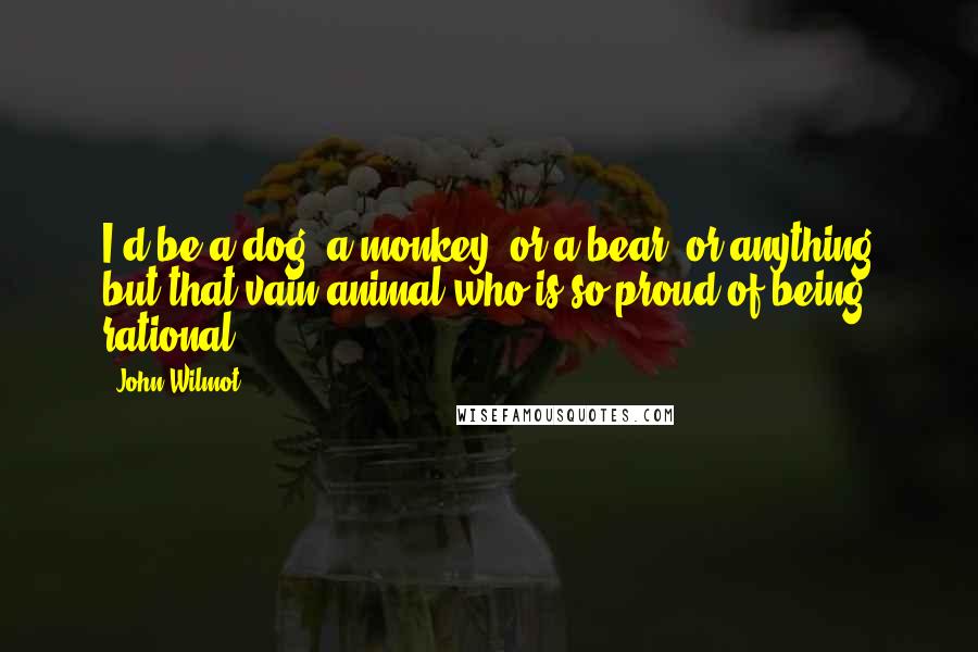 John Wilmot quotes: I'd be a dog, a monkey, or a bear, or anything but that vain animal who is so proud of being rational.