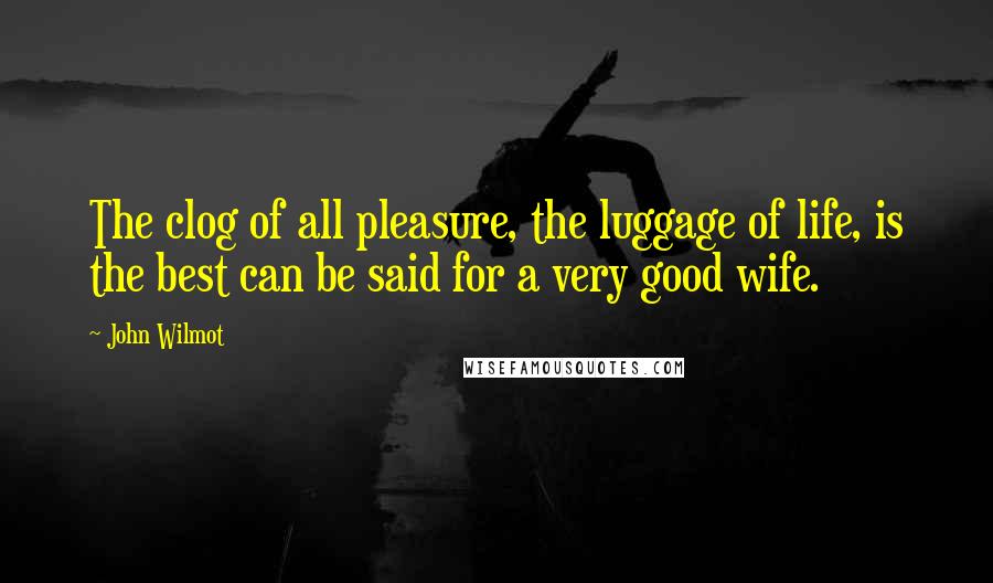 John Wilmot quotes: The clog of all pleasure, the luggage of life, is the best can be said for a very good wife.