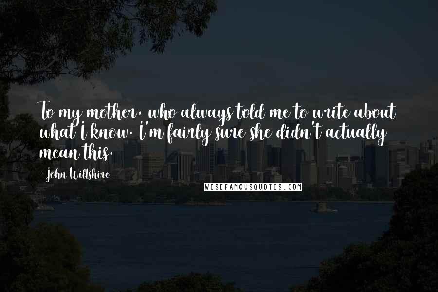 John Wiltshire quotes: To my mother, who always told me to write about what I know. I'm fairly sure she didn't actually mean this.