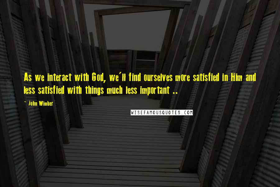 John Wimber quotes: As we interact with God, we'll find ourselves more satisfied in Him and less satisfied with things much less important ..