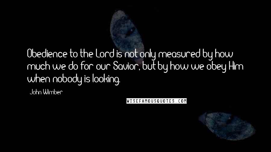 John Wimber quotes: Obedience to the Lord is not only measured by how much we do for our Savior, but by how we obey Him when nobody is looking.