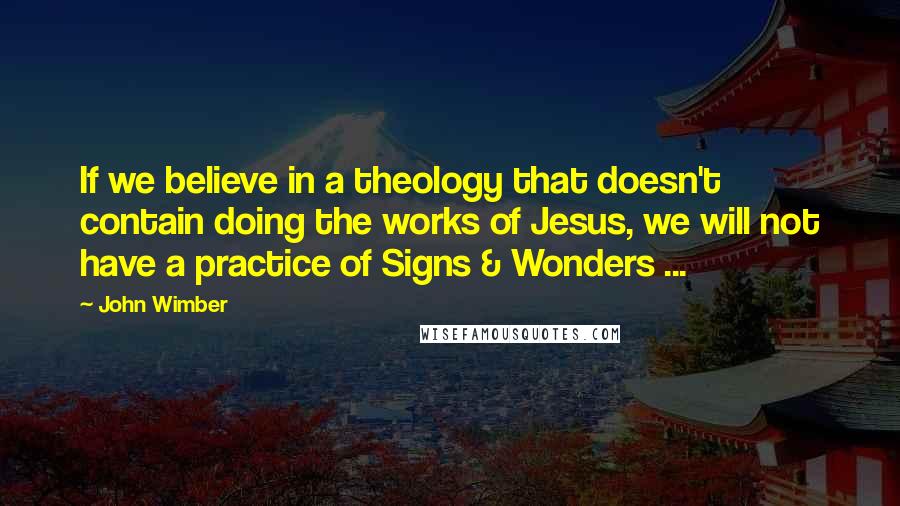 John Wimber quotes: If we believe in a theology that doesn't contain doing the works of Jesus, we will not have a practice of Signs & Wonders ...