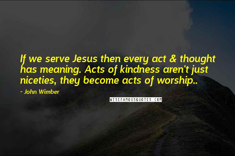 John Wimber quotes: If we serve Jesus then every act & thought has meaning. Acts of kindness aren't just niceties, they become acts of worship..