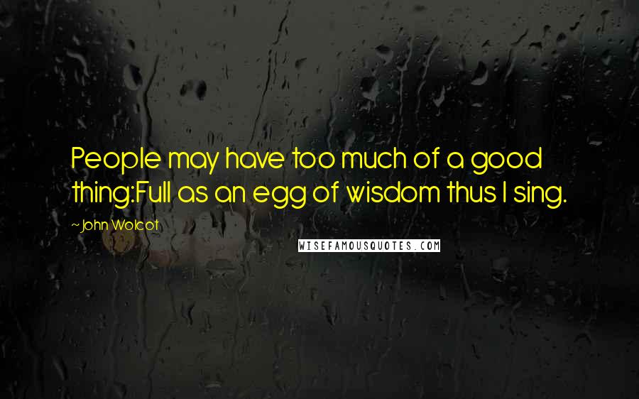 John Wolcot quotes: People may have too much of a good thing:Full as an egg of wisdom thus I sing.
