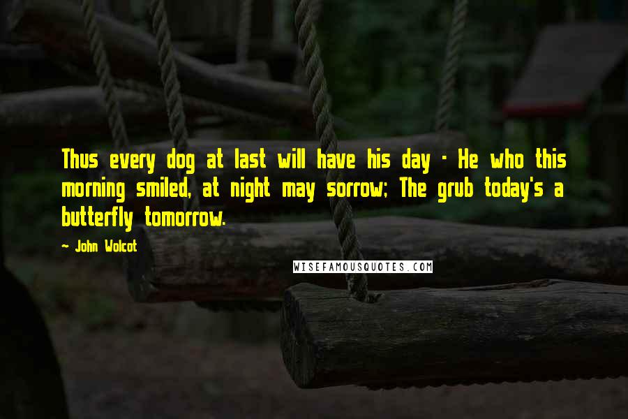 John Wolcot quotes: Thus every dog at last will have his day - He who this morning smiled, at night may sorrow; The grub today's a butterfly tomorrow. John Wolcot quotes: Thus every dog at last will have his day - He who this morning smiled, at night may sorrow; The grub today's a butterfly tomorrow.