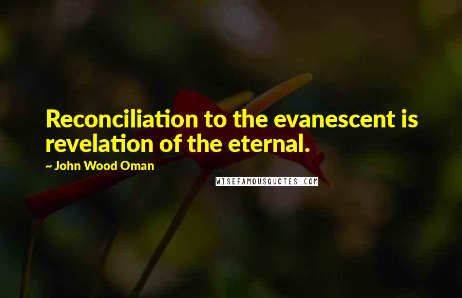 John Wood Oman quotes: Reconciliation to the evanescent is revelation of the eternal.