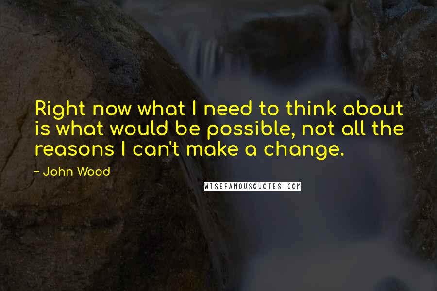 John Wood quotes: Right now what I need to think about is what would be possible, not all the reasons I can't make a change.