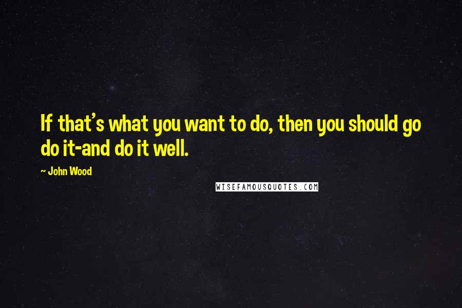 John Wood quotes: If that's what you want to do, then you should go do it-and do it well.