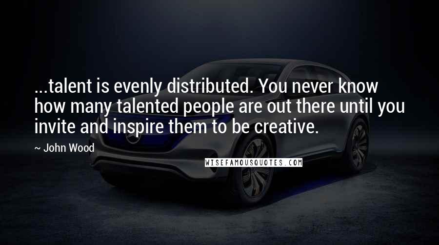 John Wood quotes: ...talent is evenly distributed. You never know how many talented people are out there until you invite and inspire them to be creative.