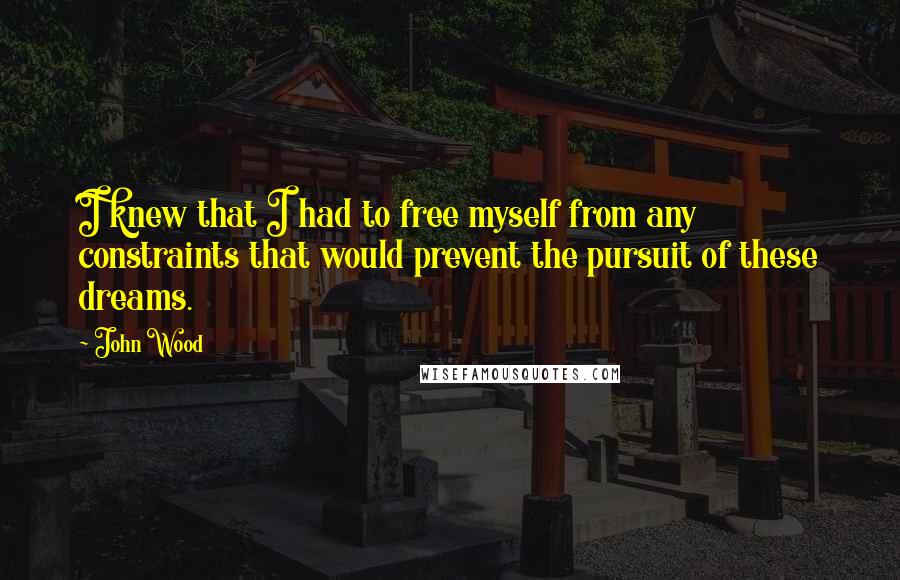 John Wood quotes: I knew that I had to free myself from any constraints that would prevent the pursuit of these dreams.