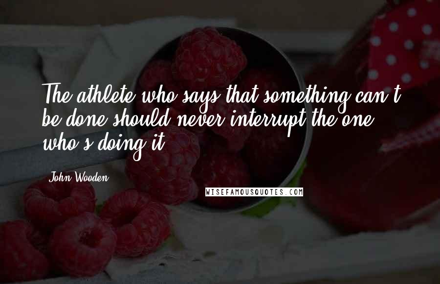 John Wooden quotes: The athlete who says that something can't be done should never interrupt the one who's doing it