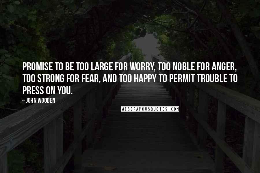 John Wooden quotes: Promise to be too large for worry, too noble for anger, too strong for fear, and too happy to permit trouble to press on you.
