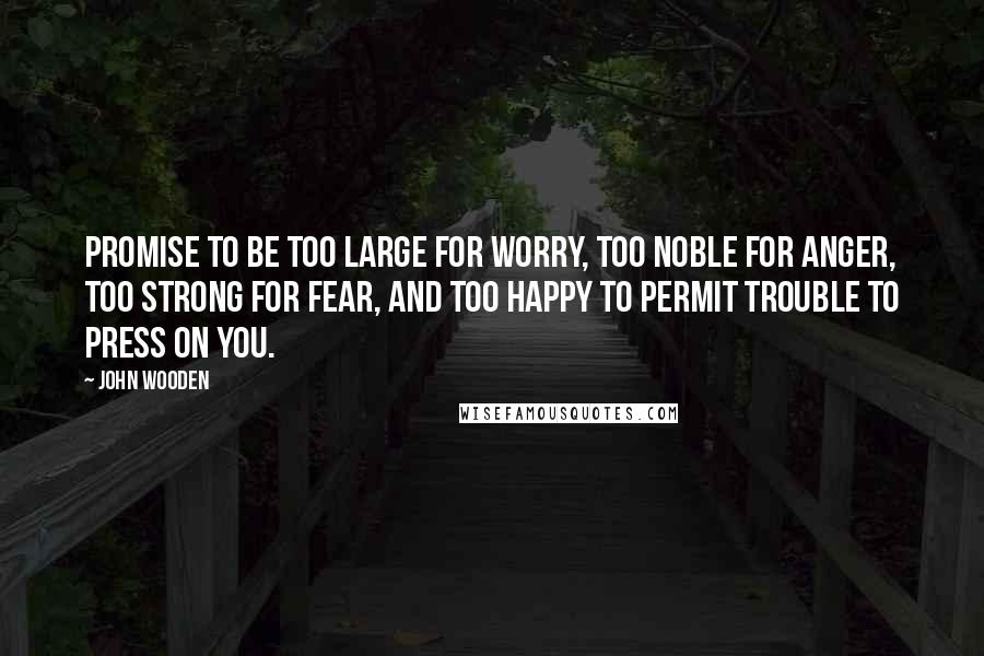John Wooden quotes: Promise to be too large for worry, too noble for anger, too strong for fear, and too happy to permit trouble to press on you. John Wooden quotes: Promise to be too large for worry, too noble for anger, too strong for fear, and too happy to permit trouble to press on you.