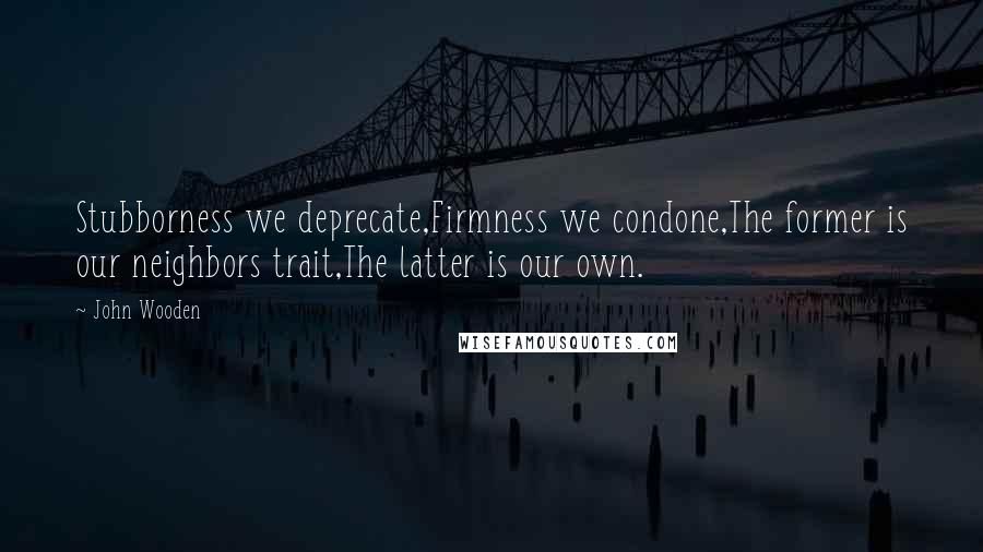 John Wooden quotes: Stubborness we deprecate,Firmness we condone,The former is our neighbors trait,The latter is our own.