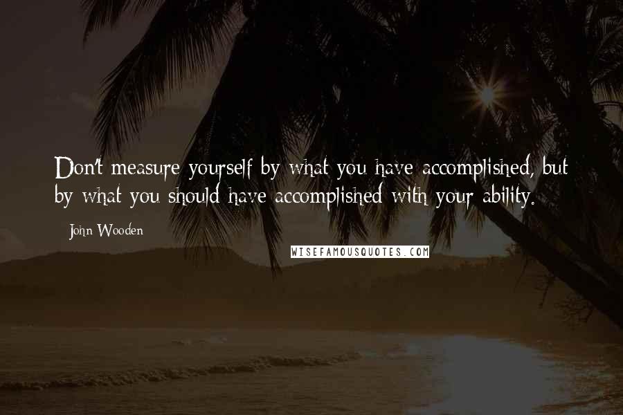 John Wooden quotes: Don't measure yourself by what you have accomplished, but by what you should have accomplished with your ability.