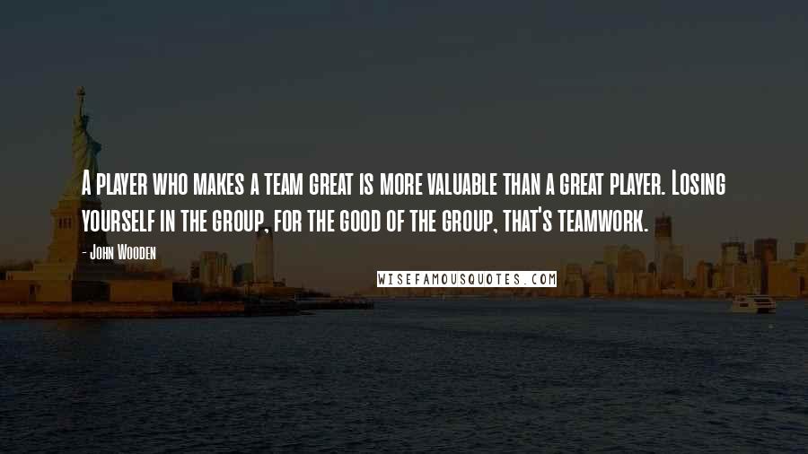 John Wooden quotes: A player who makes a team great is more valuable than a great player. Losing yourself in the group, for the good of the group, that's teamwork.